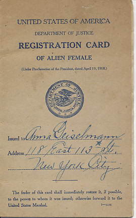 The United States Department of Justice Registration Card of Alien Female Anna Geiselmann of New York City. Issued July 8, 1918.
[Front Cover Text:]
United States Department of Justice 
Registration Card of Alien Female
United States of America Department of Justice Registration Card of Alien Female
(Under Proclamation of the President, dated April 19, 1918)
(Seal of the Department of Justice)
Issued to Anna Geiselmann
Address 118 East 13th St.
New York City
The finder of this card shall immediately restore it, if possible, to the person to whom it was issues; otherwise forward it to the United States Marshal. 7-1124
[Inside cover]
This registration card must be carried on the person
(Penalty)
Any one required to register shall not, after the date fixed for her registration and the issuance to her of a registration card, be found within the limits of the United States, its territories or possessions, without having her registration card on her person, under liability, among other penalties, to arrest and detention for the period of the war. 7-1124
[Page]
Date: July 8, 1918
This certifies That Anna Geiselmann (name of registrant) residing at (street and number) 118 East 113th St.
(City, town) New York City
New York, New York
whose photograph and signature and / or other mark of identification, appear hereon, has registered at New York, New York, New York, Precinct 39 as a person required by law to register under the Proclamation of the President of the United States, dated April 19, 1918.
Anna Geiselmann (signature)
Registration officer: Peter J. Pfeiffer
Sergeant Police
[page]
Photograph of Anna Geiselmann signed on the left side by her, and on the right by Sgt. Peter J. Pfeiffer
left thumb print of registered person
NOTE. — The issuance of this registration card does not relieve the registrant from full compliance with any and all laws and regulations now existing or hereafter made concerning the conduct of such alien females.
[Page]