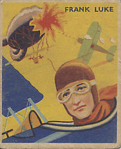 Frank Luke, the Balloon Buster, on a 1933 National Chicle Chewing Gum card, Sky Birds Series Number 12 of 48.
Text:
Frank Luke
Reverse:
No. 12
Frank Luke
Hot bullets from a German Spandaus, roaring "Archie" shells held no terrors for Frank Luke, the Balloon Buster. To shoot down a balloon in a roar of flames was his one desire. On September 29th, 1918, he went out after three German "sausages" as the balloons were called. Observers saw the three go up in flames and smoke, but Luke was downed behind the German lines. Before being killed he took the lives of six of the enemy with his pistol.
This is a series of 48 cards
Sky Birds
National Chicle Company
Cambridge, Mass., U.S.A.
Makers of Quality Chewing Gum
Copr. 1933