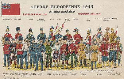 Uniforms of the British Army, 1914, from a series of postcards of uniforms of the combatants in the 1914 European War.
Text:
Guerre Européenne 1914
Armée Anglaise
Dragon guards
Scots greys
Hussard
Gendarme de campagne
Lancier
Officier du génie
Général
Life guards
Volontaire
Volontaire Australien
Volontaire
Grenadier guards
Scots guards
Coldstream guards
Colstream guards (pet. tenue)
Kings Royal Rifles
Rifles brigrade
Scottish Rifles
Cameron highlanders
Highlanders (officier)
Royal Scots fusiliers
Corps Expéditionnaire
Infanterie anglaise
Troupes de l'Inde
Régiment de Cippayes West India (officier)

Déposé J.C 8-9

European War 1914 
British Army 
Dragoon guards
Scots Greys
Hussar
Mounted Policeman
Lancer
Engineering Officer
General
Life Guards
Volunteer
Australian Volunteer
Volunteer
Grenadier Guard
Scots Guard
Coldstream Guard
Colstream Guards (service dress)
Kings Royal Rifles
Rifle Brigade
Scottish Rifles
Cameron Highlander
Highlanders (Officer)
Royal Scots Fusiliers
Expeditionary Corps
English Infantry
Indian troop
Sepoy Regiment West India (Officer)

Filed J.C 8-9

Reverse:
J'espere bien que cette carte plâira à sa petite majesté, elle a été achetée à son intention . . .
I hope that this card will appeal to his little majesty, it was purchased for him. . .