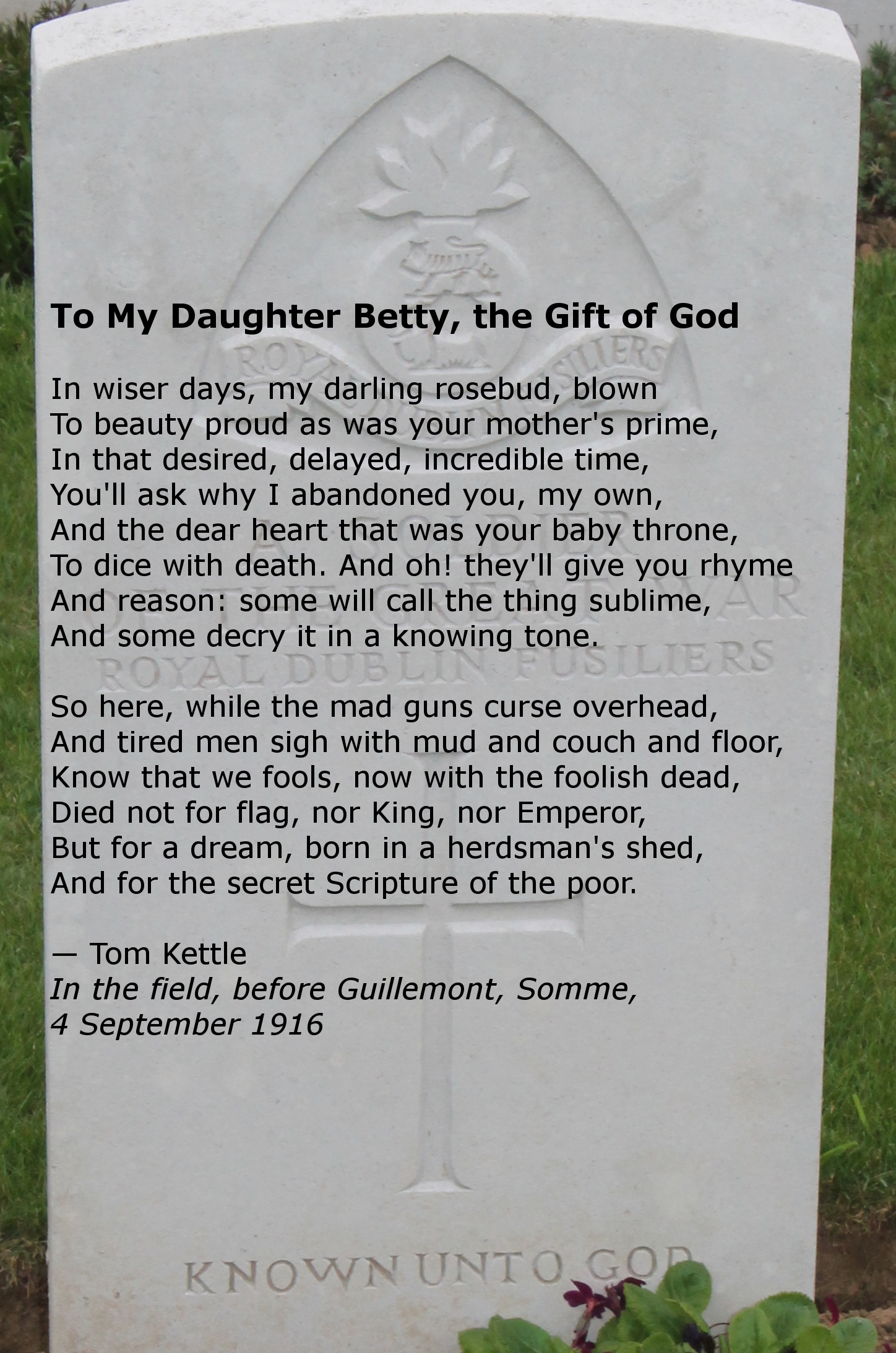 Headstone of an unknown soldier of the Royal Dublin Fusiliers, Delville Wood Cemetery. Union of South Africa troops began the assault at Delville Wood on July 15, 1916. It was finally taken in September. On the headstone is superimposed the poem 'To My Daughter Betty, the Gift of God' by Lieutenant Tom Kettle of the Royal Dublin Fusiliers, killed in action on September 9, 1916 at Guillemont, France, in the Battle of the Somme. He has no known grave.
Text:
To My Daughter Betty, the Gift of God
In wiser days, my darling rosebud, blown
To beauty proud as was your mother's prime,
In that desired, delayed, incredible time,
You'll ask why I abandoned you, my own,
And the dear heart that was your baby throne,
To dice with death. And oh! they'll give you rhyme
And reason: some will call the thing sublime,
And some decry it in a knowing tone.

So here, while the mad guns curse overhead,
And tired men sigh with mud and couch and floor,
Know that we fools, now with the foolish dead,
Died not for flag, nor King, nor Emperor,
But for a dream, born in a herdsman's shed,
And for the secret Scripture of the poor.

— Tom Kettle
In the field, before Guillemont, Somme, 4 September 1916